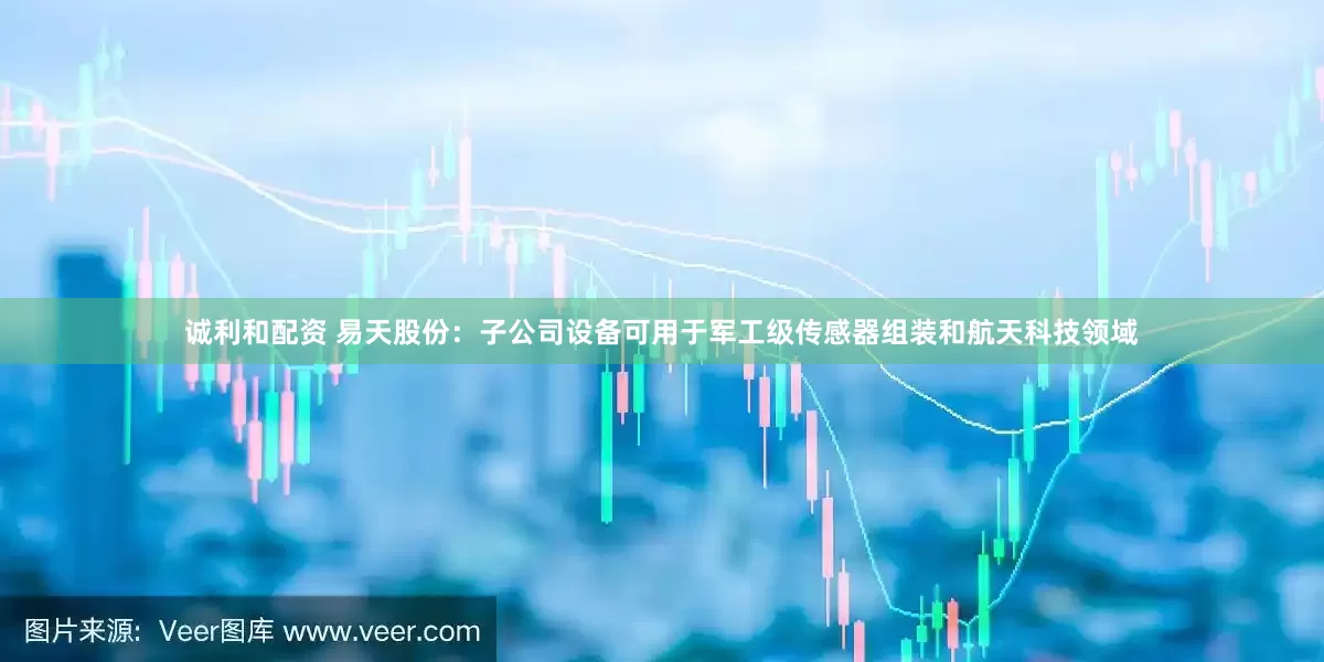 诚利和配资 易天股份：子公司设备可用于军工级传感器组装和航天科技领域