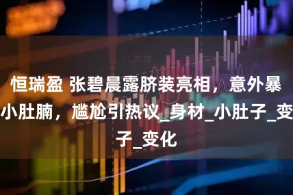 恒瑞盈 张碧晨露脐装亮相，意外暴露小肚腩，尴尬引热议_身材_小肚子_变化
