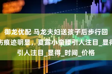 御龙优配 马龙夫妇送孩子后步行回家，小腿晒伤痕迹明显，夏露小蛮腰引人注目_显得_时间_价格