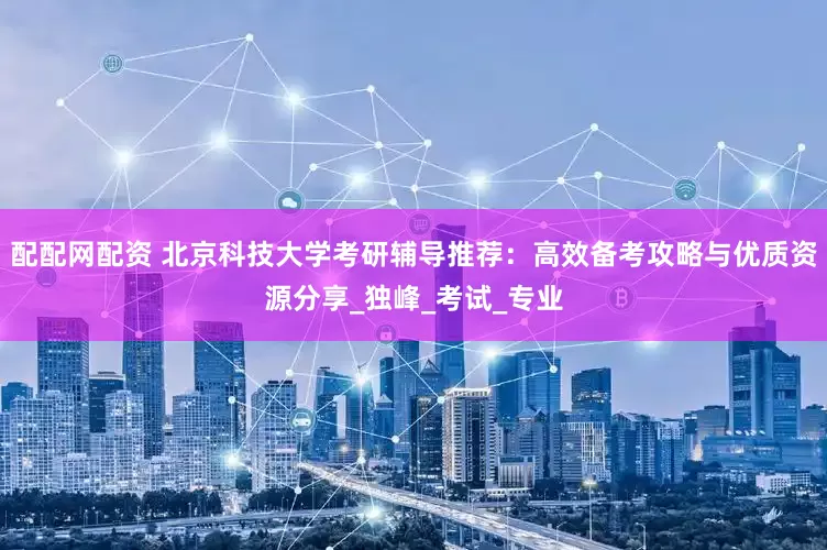 配配网配资 北京科技大学考研辅导推荐：高效备考攻略与优质资源分享_独峰_考试_专业