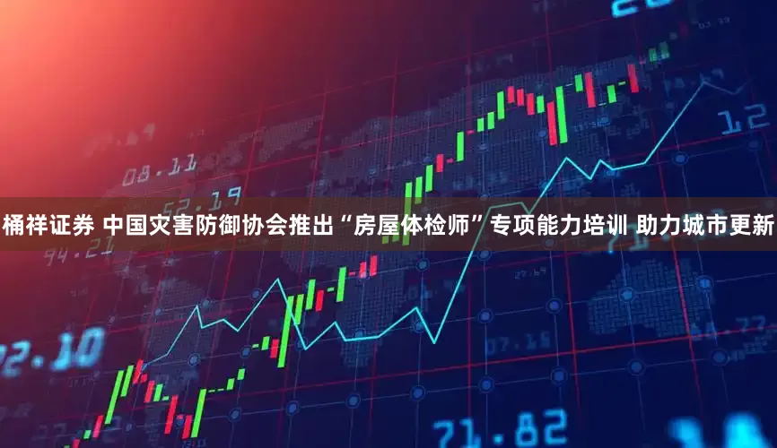 桶祥证券 中国灾害防御协会推出“房屋体检师”专项能力培训 助力城市更新