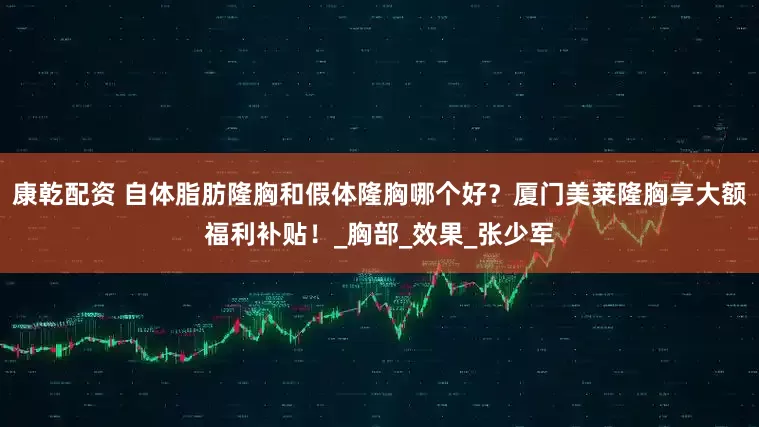 康乾配资 自体脂肪隆胸和假体隆胸哪个好？厦门美莱隆胸享大额福利补贴！_胸部_效果_张少军