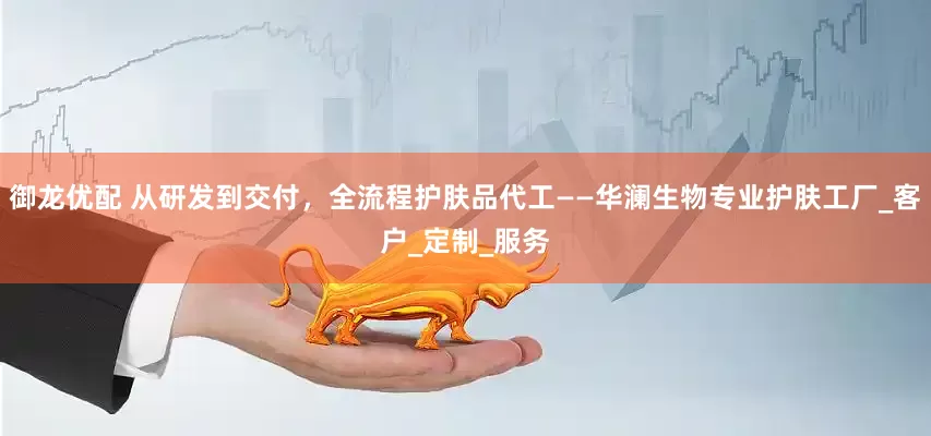 御龙优配 从研发到交付，全流程护肤品代工——华澜生物专业护肤工厂_客户_定制_服务