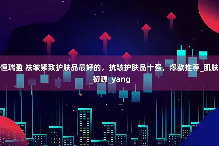 恒瑞盈 祛皱紧致护肤品最好的，抗皱护肤品十强，爆款推荐_肌肤_初源_yang