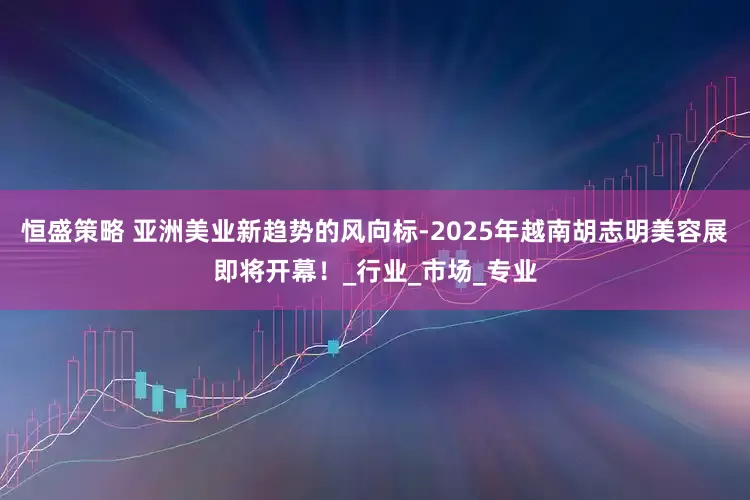 恒盛策略 亚洲美业新趋势的风向标-2025年越南胡志明美容展即将开幕！_行业_市场_专业