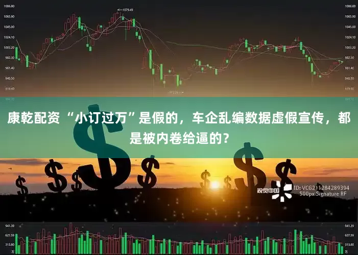 康乾配资 “小订过万”是假的，车企乱编数据虚假宣传，都是被内卷给逼的？