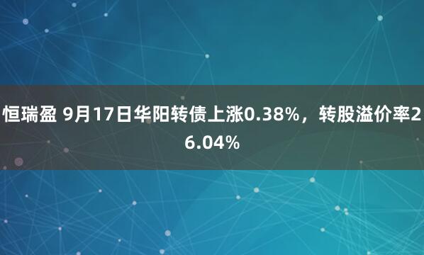 恒瑞盈 9月17日华阳转债上涨0.38%，转股溢价率26.04%