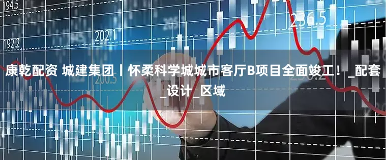 康乾配资 城建集团丨怀柔科学城城市客厅B项目全面竣工！_配套_设计_区域