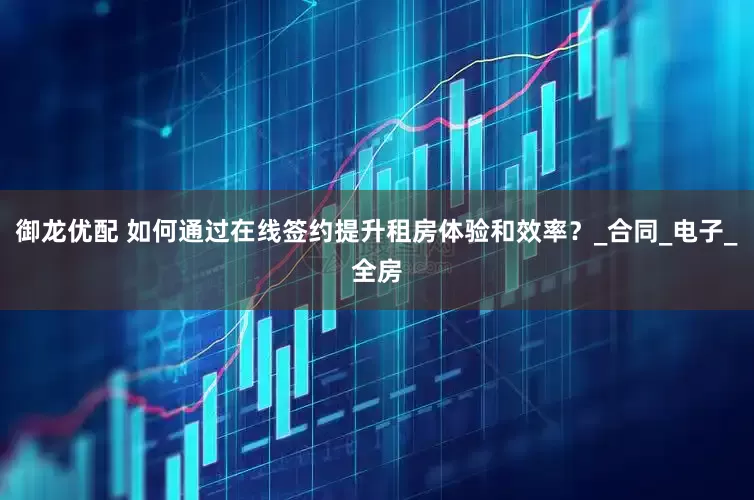 御龙优配 如何通过在线签约提升租房体验和效率？_合同_电子_全房