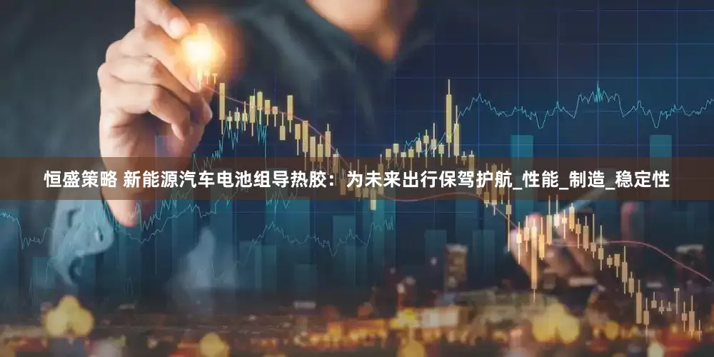恒盛策略 新能源汽车电池组导热胶：为未来出行保驾护航_性能_制造_稳定性