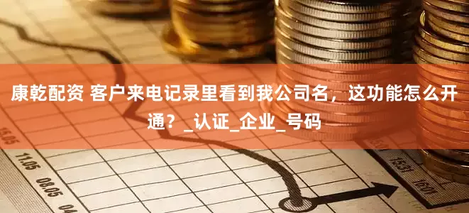 康乾配资 客户来电记录里看到我公司名，这功能怎么开通？_认证_企业_号码