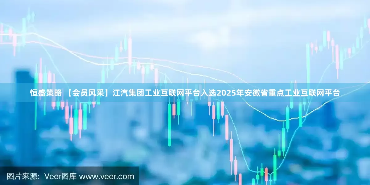 恒盛策略 【会员风采】江汽集团工业互联网平台入选2025年安徽省重点工业互联网平台