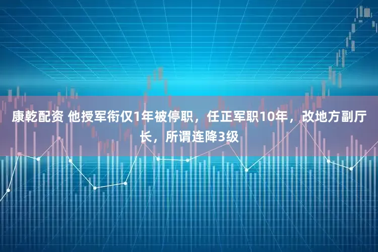 康乾配资 他授军衔仅1年被停职，任正军职10年，改地方副厅长，所谓连降3级