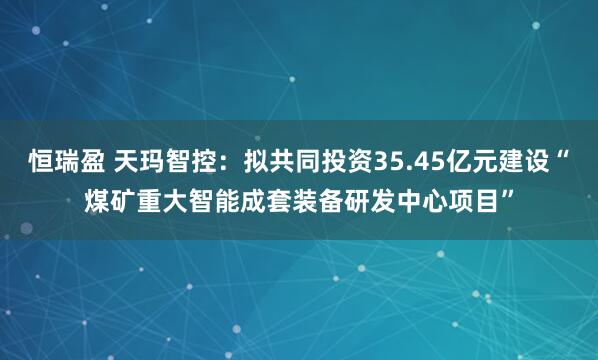 恒瑞盈 天玛智控：拟共同投资35.45亿元建设“煤矿重大智能成套装备研发中心项目”