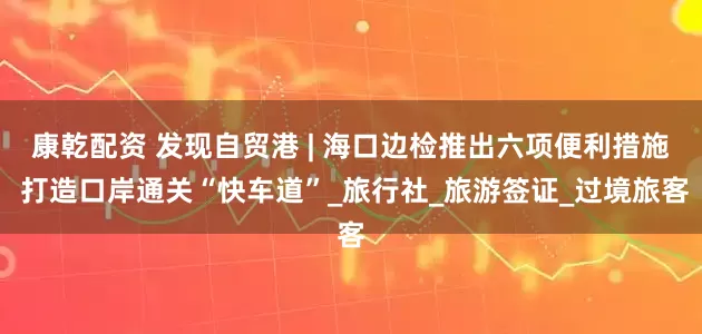 康乾配资 发现自贸港 | 海口边检推出六项便利措施 打造口岸通关“快车道”_旅行社_旅游签证_过境旅客