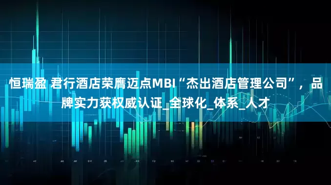 恒瑞盈 君行酒店荣膺迈点MBI“杰出酒店管理公司”，品牌实力获权威认证_全球化_体系_人才