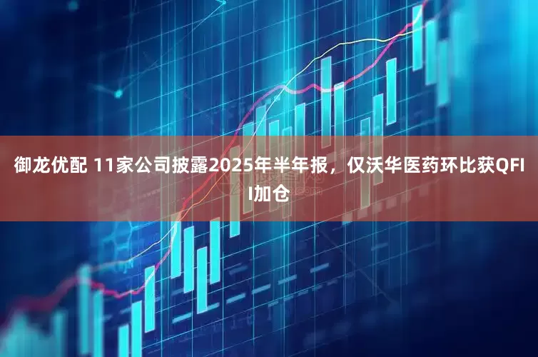 御龙优配 11家公司披露2025年半年报，仅沃华医药环比获QFII加仓