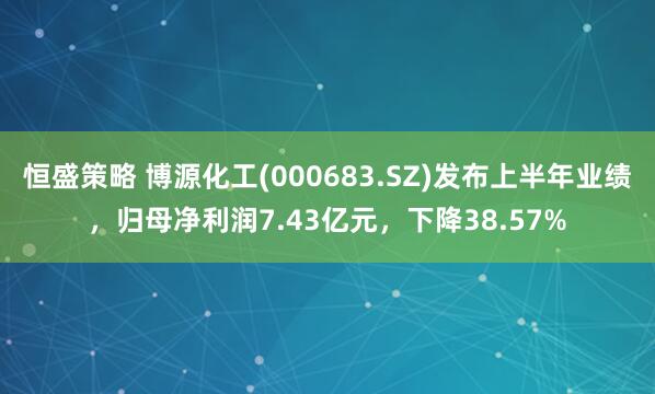 恒盛策略 博源化工(000683.SZ)发布上半年业绩，归母净利润7.43亿元，下降38.57%