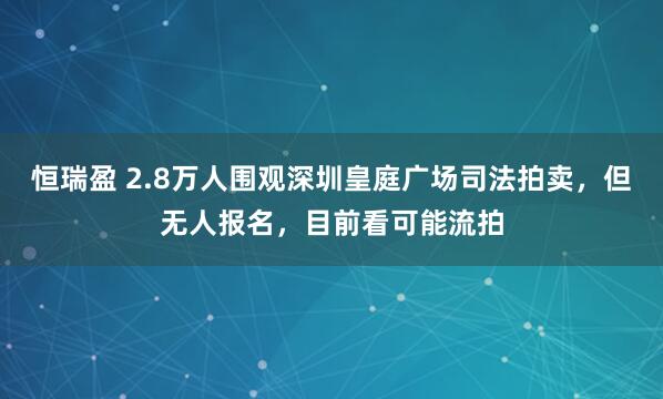 恒瑞盈 2.8万人围观深圳皇庭广场司法拍卖，但无人报名，目前看可能流拍